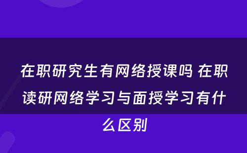 在职研究生有网络授课吗 在职读研网络学习与面授学习有什么区别