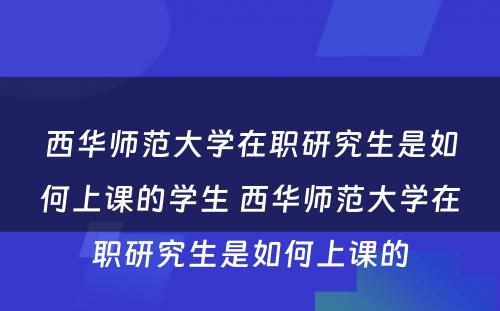 西华师范大学在职研究生是如何上课的学生 西华师范大学在职研究生是如何上课的