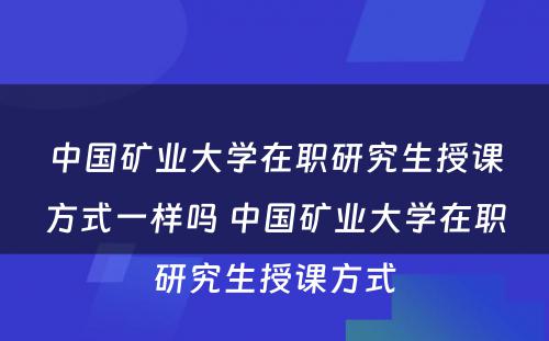 中国矿业大学在职研究生授课方式一样吗 中国矿业大学在职研究生授课方式