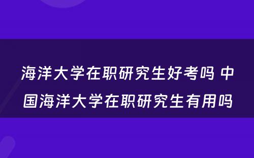 海洋大学在职研究生好考吗 中国海洋大学在职研究生有用吗