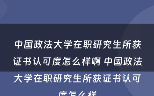 中国政法大学在职研究生所获证书认可度怎么样啊 中国政法大学在职研究生所获证书认可度怎么样