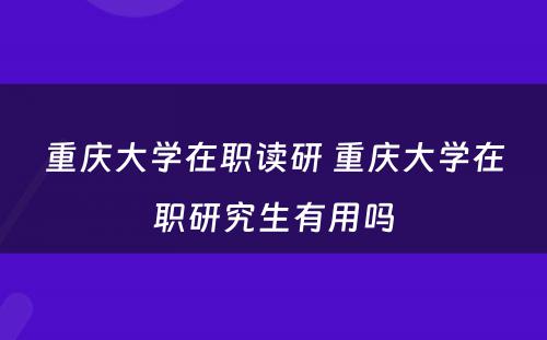 重庆大学在职读研 重庆大学在职研究生有用吗