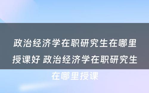 政治经济学在职研究生在哪里授课好 政治经济学在职研究生在哪里授课