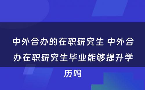 中外合办的在职研究生 中外合办在职研究生毕业能够提升学历吗