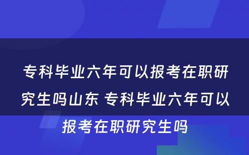 专科毕业六年可以报考在职研究生吗山东 专科毕业六年可以报考在职研究生吗