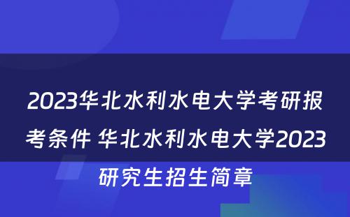 2023华北水利水电大学考研报考条件 华北水利水电大学2023研究生招生简章