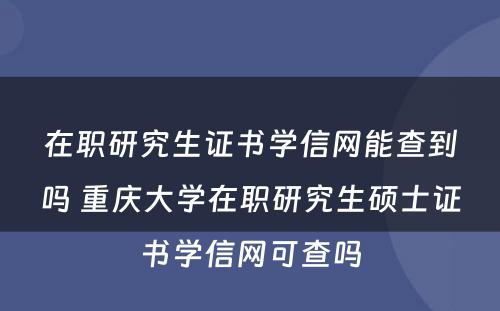 在职研究生证书学信网能查到吗 重庆大学在职研究生硕士证书学信网可查吗