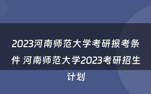 2023河南师范大学考研报考条件 河南师范大学2023考研招生计划