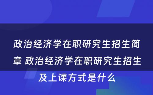 政治经济学在职研究生招生简章 政治经济学在职研究生招生及上课方式是什么