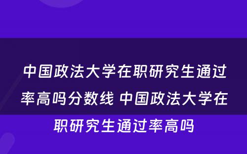 中国政法大学在职研究生通过率高吗分数线 中国政法大学在职研究生通过率高吗