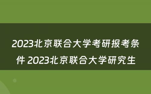 2023北京联合大学考研报考条件 2023北京联合大学研究生