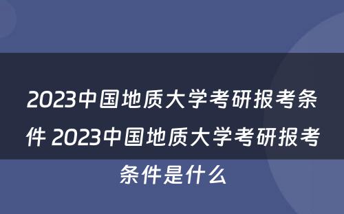 2023中国地质大学考研报考条件 2023中国地质大学考研报考条件是什么