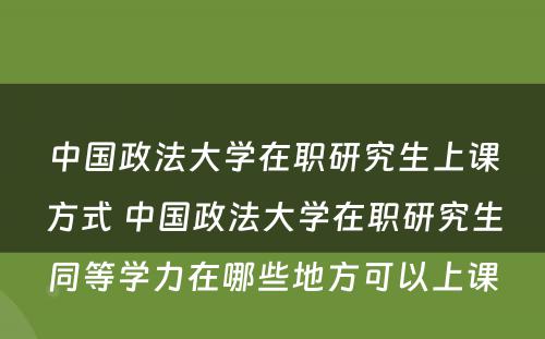 中国政法大学在职研究生上课方式 中国政法大学在职研究生同等学力在哪些地方可以上课