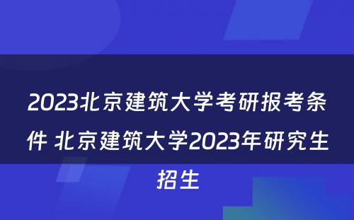 2023北京建筑大学考研报考条件 北京建筑大学2023年研究生招生