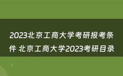2023北京工商大学考研报考条件 北京工商大学2023考研目录