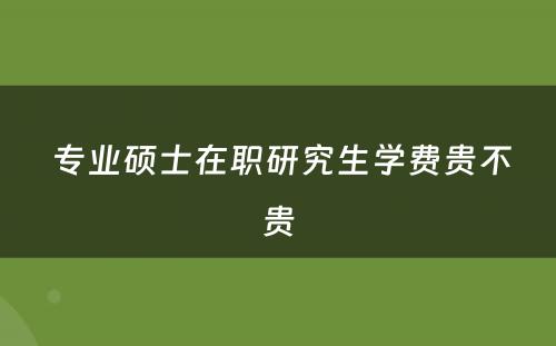  专业硕士在职研究生学费贵不贵