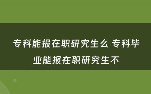 专科能报在职研究生么 专科毕业能报在职研究生不