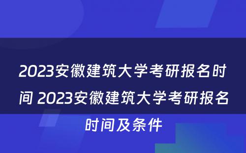 2023安徽建筑大学考研报名时间 2023安徽建筑大学考研报名时间及条件