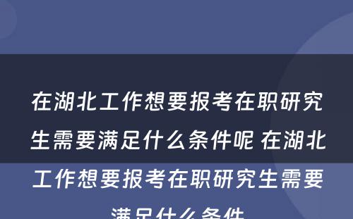 在湖北工作想要报考在职研究生需要满足什么条件呢 在湖北工作想要报考在职研究生需要满足什么条件