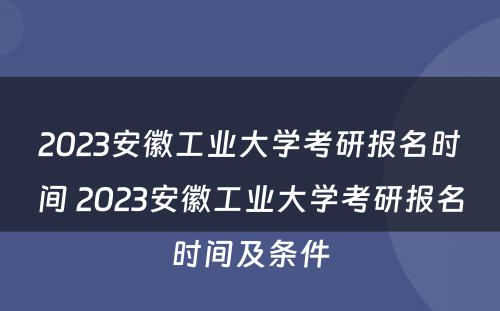 2023安徽工业大学考研报名时间 2023安徽工业大学考研报名时间及条件