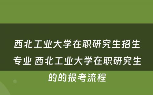 西北工业大学在职研究生招生专业 西北工业大学在职研究生的的报考流程