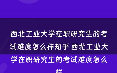 西北工业大学在职研究生的考试难度怎么样知乎 西北工业大学在职研究生的考试难度怎么样