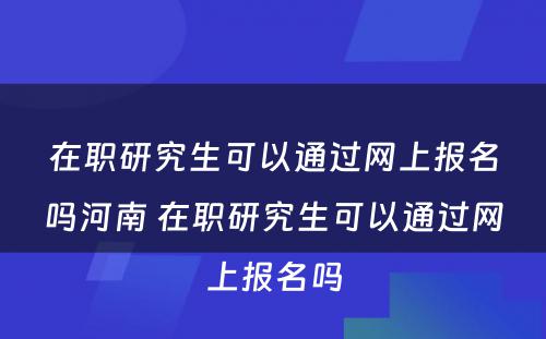 在职研究生可以通过网上报名吗河南 在职研究生可以通过网上报名吗