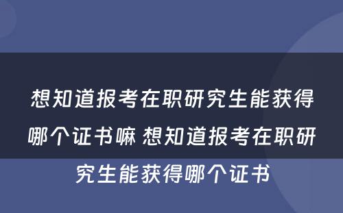 想知道报考在职研究生能获得哪个证书嘛 想知道报考在职研究生能获得哪个证书