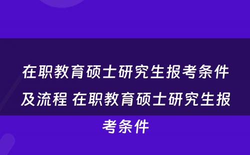 在职教育硕士研究生报考条件及流程 在职教育硕士研究生报考条件