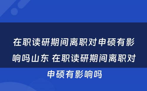 在职读研期间离职对申硕有影响吗山东 在职读研期间离职对申硕有影响吗