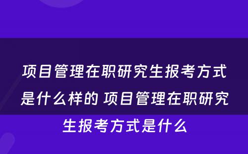 项目管理在职研究生报考方式是什么样的 项目管理在职研究生报考方式是什么