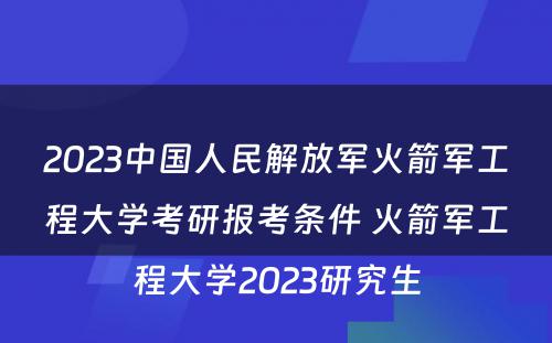 2023中国人民解放军火箭军工程大学考研报考条件 火箭军工程大学2023研究生