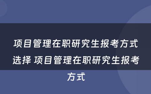 项目管理在职研究生报考方式选择 项目管理在职研究生报考方式