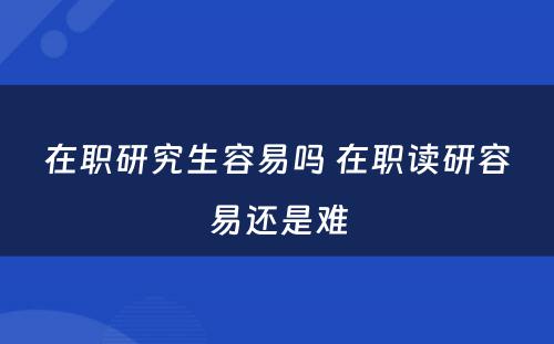 在职研究生容易吗 在职读研容易还是难