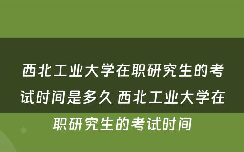 西北工业大学在职研究生的考试时间是多久 西北工业大学在职研究生的考试时间