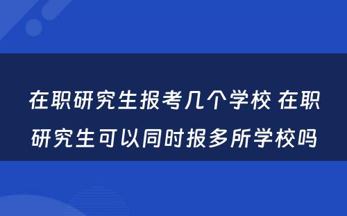 在职研究生报考几个学校 在职研究生可以同时报多所学校吗