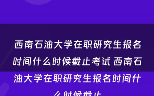 西南石油大学在职研究生报名时间什么时候截止考试 西南石油大学在职研究生报名时间什么时候截止