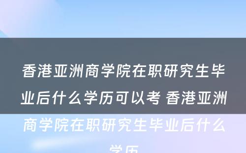 香港亚洲商学院在职研究生毕业后什么学历可以考 香港亚洲商学院在职研究生毕业后什么学历