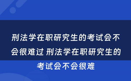 刑法学在职研究生的考试会不会很难过 刑法学在职研究生的考试会不会很难