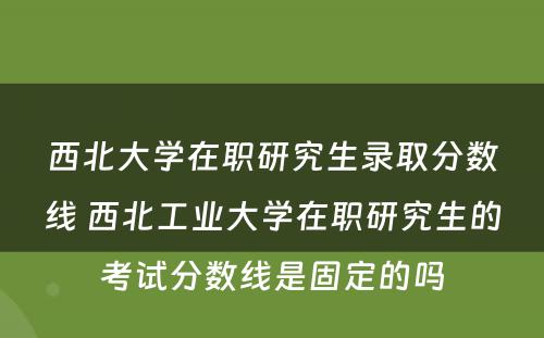 西北大学在职研究生录取分数线 西北工业大学在职研究生的考试分数线是固定的吗