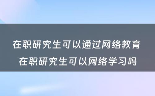 在职研究生可以通过网络教育 在职研究生可以网络学习吗