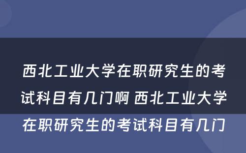 西北工业大学在职研究生的考试科目有几门啊 西北工业大学在职研究生的考试科目有几门