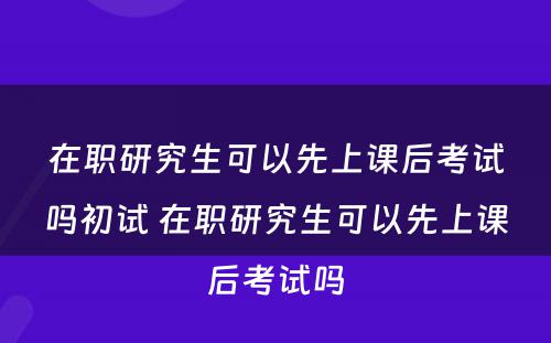 在职研究生可以先上课后考试吗初试 在职研究生可以先上课后考试吗