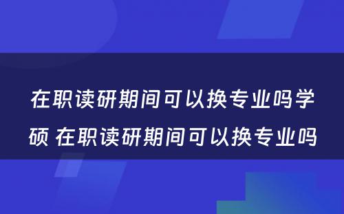 在职读研期间可以换专业吗学硕 在职读研期间可以换专业吗