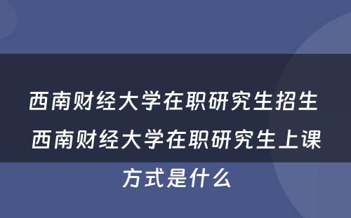 西南财经大学在职研究生招生 西南财经大学在职研究生上课方式是什么