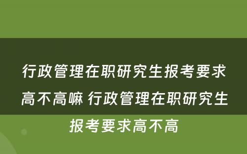 行政管理在职研究生报考要求高不高嘛 行政管理在职研究生报考要求高不高