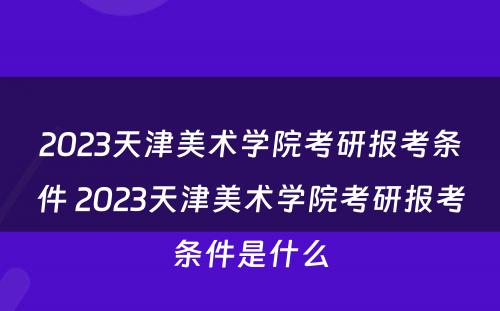 2023天津美术学院考研报考条件 2023天津美术学院考研报考条件是什么