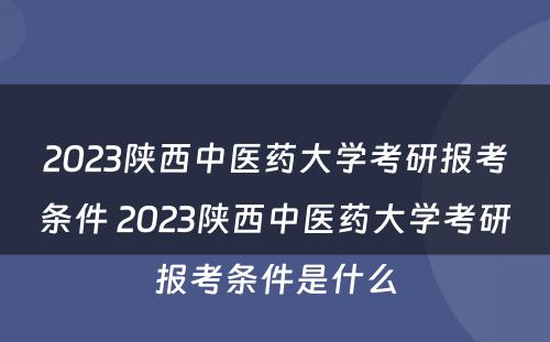 2023陕西中医药大学考研报考条件 2023陕西中医药大学考研报考条件是什么