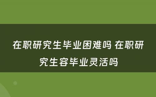 在职研究生毕业困难吗 在职研究生容毕业灵活吗