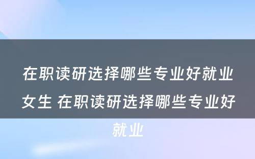 在职读研选择哪些专业好就业女生 在职读研选择哪些专业好就业